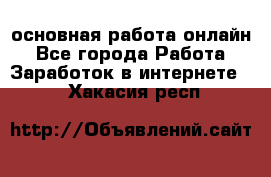 основная работа онлайн - Все города Работа » Заработок в интернете   . Хакасия респ.